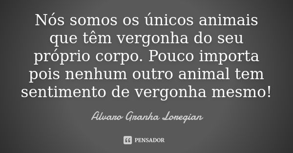 Nós somos os únicos animais que têm vergonha do seu próprio corpo. Pouco importa pois nenhum outro animal tem sentimento de vergonha mesmo!... Frase de Alvaro Granha Loregian.