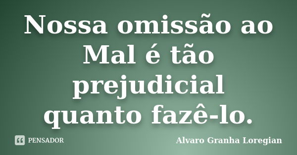 Nossa omissão ao Mal é tão prejudicial quanto fazê-lo.... Frase de Alvaro Granha Loregian.