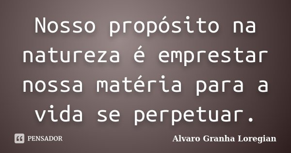 Nosso propósito na natureza é emprestar nossa matéria para a vida se perpetuar.... Frase de Alvaro Granha Loregian.