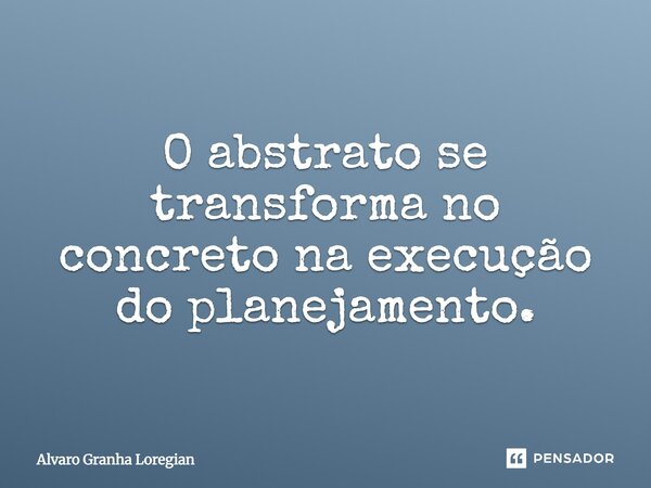 O abstrato se transforma no concreto na execução do planejamento.... Frase de Alvaro Granha Loregian.