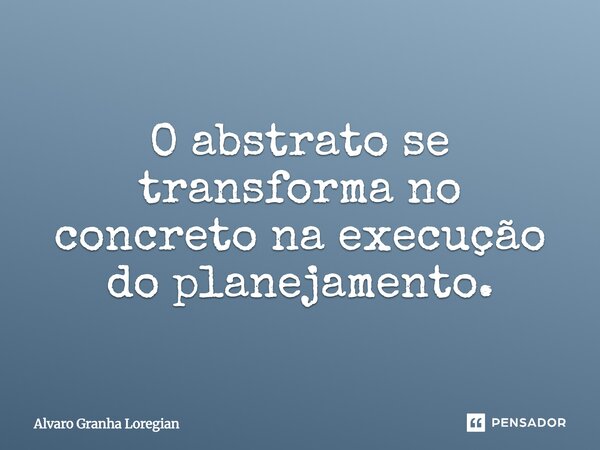 O Abstrato se transforma no Concreto na execução do planejamento.... Frase de Alvaro Granha Loregian.