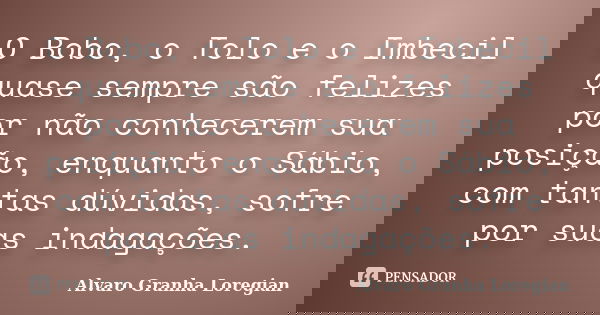 O Bobo, o Tolo e o Imbecil quase sempre são felizes por não conhecerem sua posição, enquanto o Sábio, com tantas dúvidas, sofre por suas indagações.... Frase de Alvaro Granha Loregian.