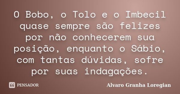 O Bobo, o Tolo e o Imbecil quase sempre são felizes por não conhecerem sua posição, enquanto o Sábio, com tantas dúvidas, sofre por suas indagações.... Frase de Alvaro Granha Loregian.