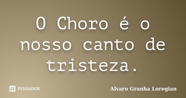 O Choro é o nosso canto de tristeza.... Frase de Alvaro Granha Loregian.