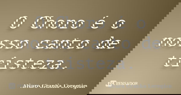 O Choro é o nosso canto de tristeza.... Frase de Alvaro Granha Loregian.