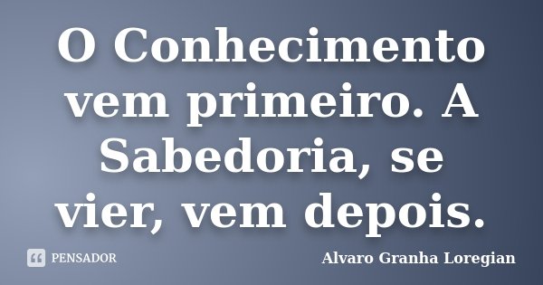 O Conhecimento vem primeiro. A Sabedoria, se vier, vem depois.... Frase de Alvaro Granha Loregian.