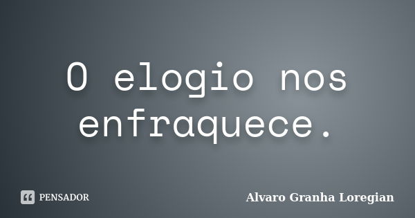 O elogio nos enfraquece.... Frase de Alvaro Granha Loregian.