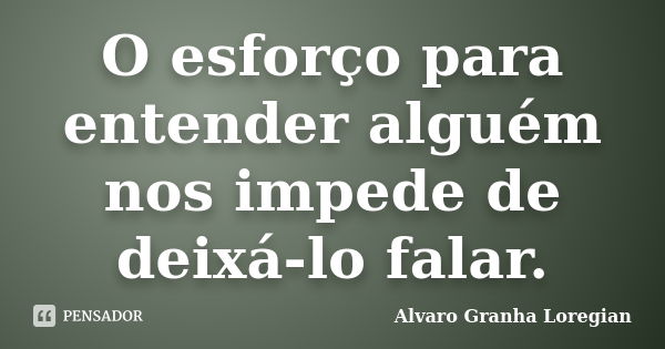 O esforço para entender alguém nos impede de deixá-lo falar.... Frase de Alvaro Granha Loregian.