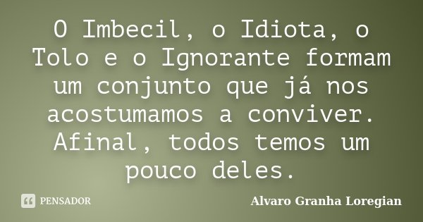 O Imbecil, o Idiota, o Tolo e o Ignorante formam um conjunto que já nos acostumamos a conviver. Afinal, todos temos um pouco deles.... Frase de Alvaro Granha Loregian.