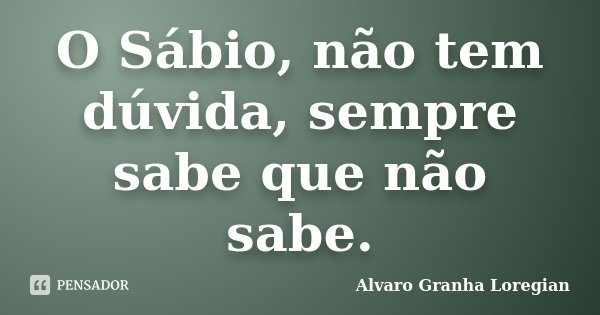 O Sábio, não tem dúvida, sempre sabe que não sabe.... Frase de Alvaro Granha Loregian.