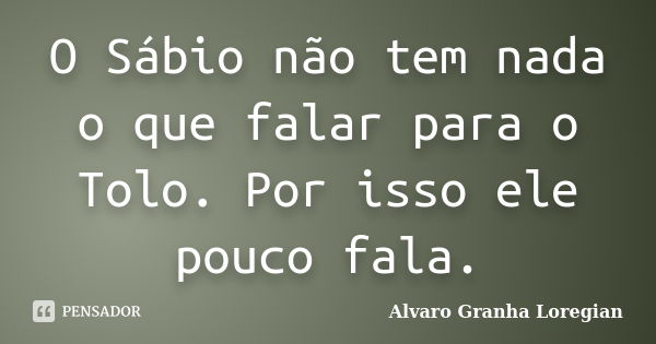 O Sábio não tem nada o que falar para o Tolo. Por isso ele pouco fala.... Frase de Alvaro Granha Loregian.