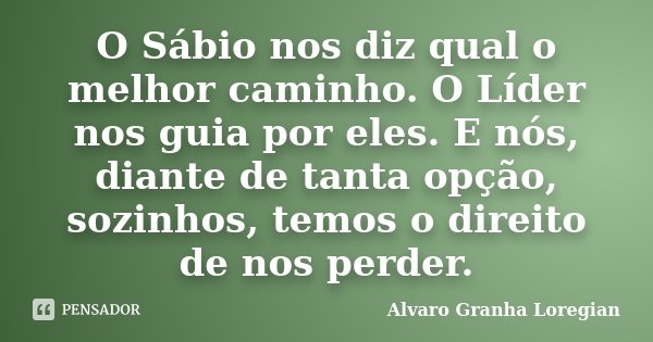 O Sábio nos diz qual o melhor caminho. O Líder nos guia por eles. E nós, diante de tanta opção, sozinhos, temos o direito de nos perder.... Frase de Alvaro Granha Loregian.