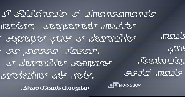 O Silêncio é imensamente maior, ocupando muito mais espaço que o barulho que se possa fazer. Todavia, o barulho sempre está mais próximo de nós.... Frase de Alvaro Granha Loregian.