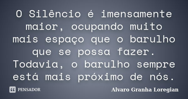 O Silêncio é imensamente maior, ocupando muito mais espaço que o barulho que se possa fazer. Todavia, o barulho sempre está mais próximo de nós.... Frase de Alvaro Granha Loregian.