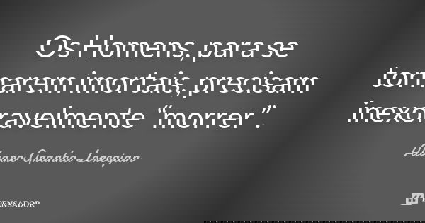 Os Homens, para se tornarem imortais, precisam inexoravelmente “morrer”.... Frase de Alvaro Granha Loregian.