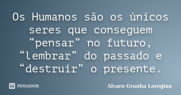 Os Humanos são os únicos seres que conseguem “pensar” no futuro, “lembrar” do passado e “destruir” o presente.... Frase de Alvaro Granha Loregian.