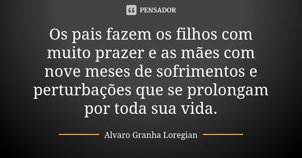 Os pais fazem os filhos com muito prazer e as mães com nove meses de sofrimentos e perturbações que se prolongam por toda sua vida.... Frase de Alvaro Granha Loregian.