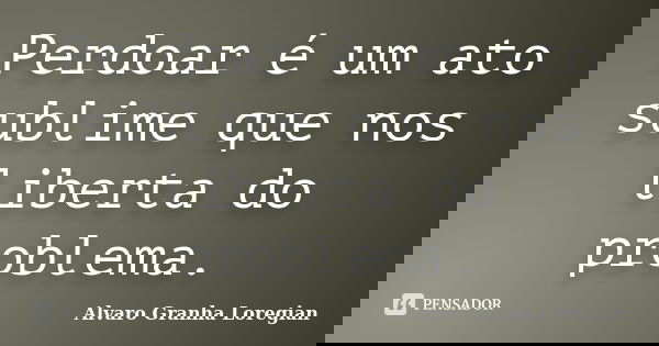Perdoar é um ato sublime que nos liberta do problema.... Frase de Alvaro Granha Loregian.