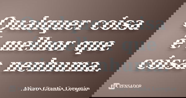 Qualquer coisa é melhor que coisa nenhuma.... Frase de Alvaro Granha Loregian.