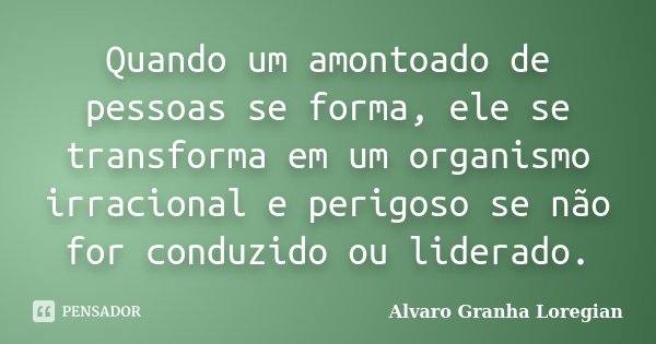 Quando um amontoado de pessoas se forma, ele se transforma em um organismo irracional e perigoso se não for conduzido ou liderado.... Frase de Alvaro Granha Loregian.