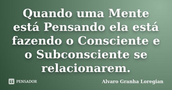 Quando uma Mente está Pensando ela está fazendo o Consciente e o Subconsciente se relacionarem.... Frase de Alvaro Granha Loregian.