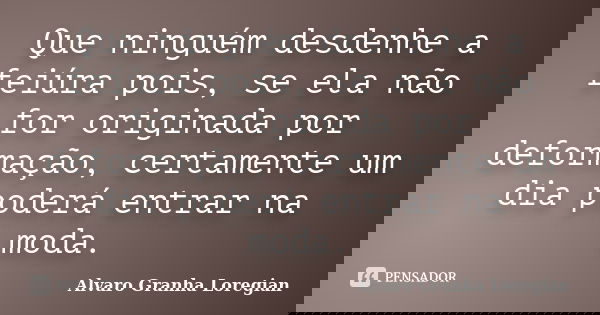 Que ninguém desdenhe a feiúra pois, se ela não for originada por deformação, certamente um dia poderá entrar na moda.... Frase de Alvaro Granha Loregian.