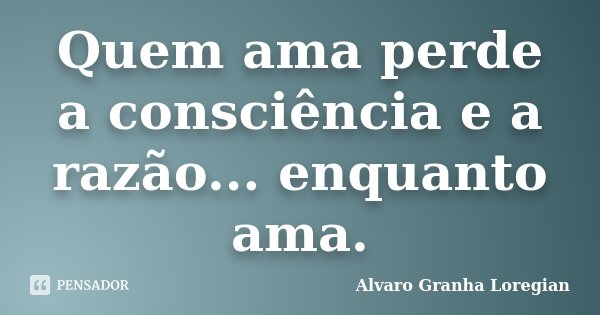 Quem ama perde a consciência e a razão... enquanto ama.... Frase de Alvaro Granha Loregian.