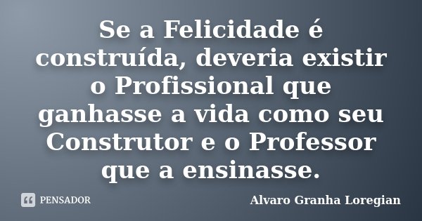 Se a Felicidade é construída, deveria existir o Profissional que ganhasse a vida como seu Construtor e o Professor que a ensinasse.... Frase de Alvaro Granha Loregian.