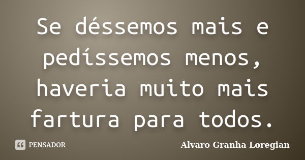 Se déssemos mais e pedíssemos menos, haveria muito mais fartura para todos.... Frase de Alvaro Granha Loregian.