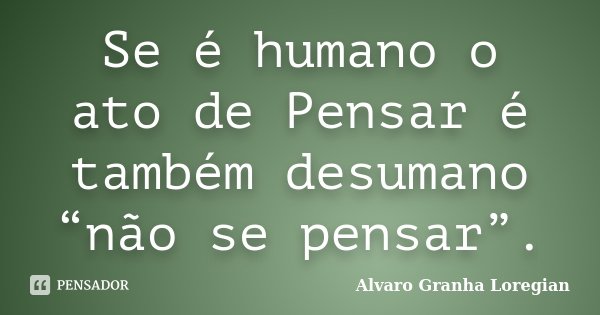 Se é humano o ato de Pensar é também desumano “não se pensar”.... Frase de Alvaro Granha Loregian.