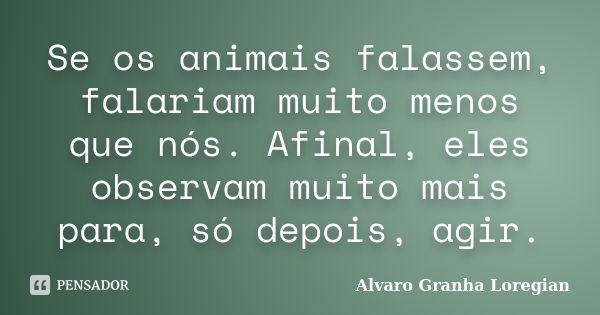 Se os animais falassem, falariam muito menos que nós. Afinal, eles observam muito mais para, só depois, agir.... Frase de Alvaro Granha Loregian.