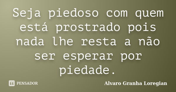 Seja piedoso com quem está prostrado pois nada lhe resta a não ser esperar por piedade.... Frase de Alvaro Granha Loregian.