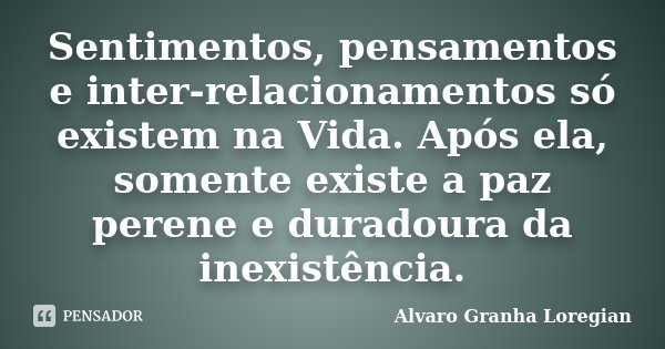 Sentimentos, pensamentos e inter-relacionamentos só existem na Vida. Após ela, somente existe a paz perene e duradoura da inexistência.... Frase de Alvaro Granha Loregian.