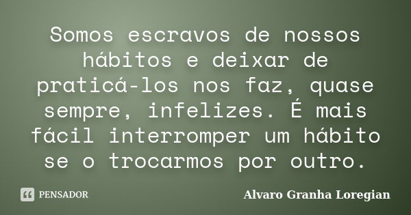 Somos escravos de nossos hábitos e deixar de praticá-los nos faz, quase sempre, infelizes. É mais fácil interromper um hábito se o trocarmos por outro.... Frase de Alvaro Granha Loregian.