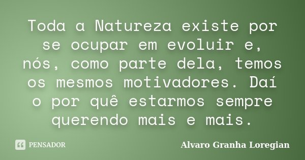 Toda a Natureza existe por se ocupar em evoluir e, nós, como parte dela, temos os mesmos motivadores. Daí o por quê estarmos sempre querendo mais e mais.... Frase de Alvaro Granha Loregian.