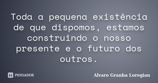 Toda a pequena existência de que dispomos, estamos construindo o nosso presente e o futuro dos outros.... Frase de Alvaro Granha Loregian.