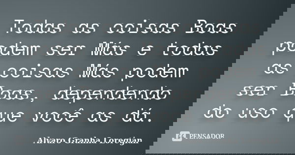 Todas as coisas Boas podem ser Más e todas as coisas Más podem ser Boas, dependendo do uso que você as dá.... Frase de Alvaro Granha Loregian.