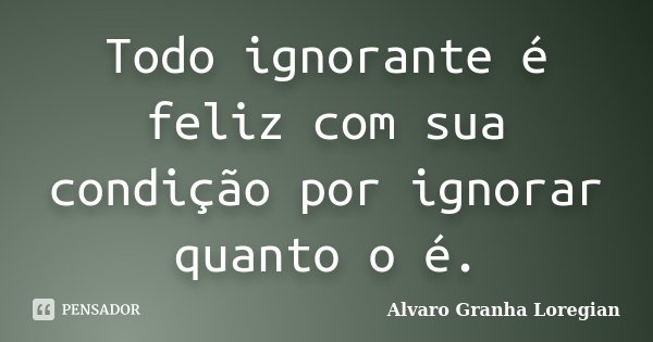 Todo ignorante é feliz com sua condição por ignorar quanto o é.... Frase de Alvaro Granha Loregian.