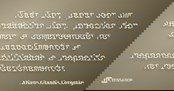 Todo lar, para ser um verdadeiro lar, precisa ter amor e compreensão no acasalamento e responsabilidade e respeito no relacionamento.... Frase de Alvaro Granha Loregian.