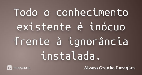 Todo o conhecimento existente é inócuo frente à ignorância instalada.... Frase de Alvaro Granha Loregian.