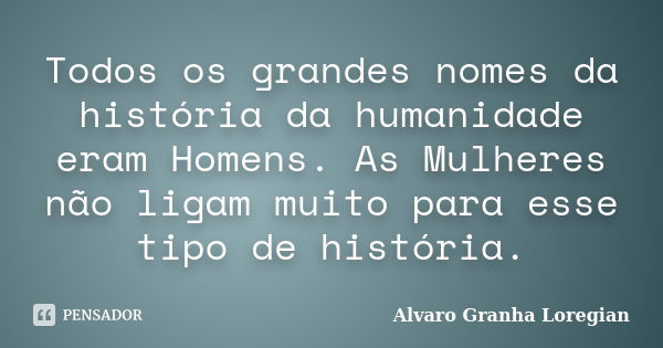 Todos os grandes nomes da história da humanidade eram Homens. As Mulheres não ligam muito para esse tipo de história.... Frase de Alvaro Granha Loregian.