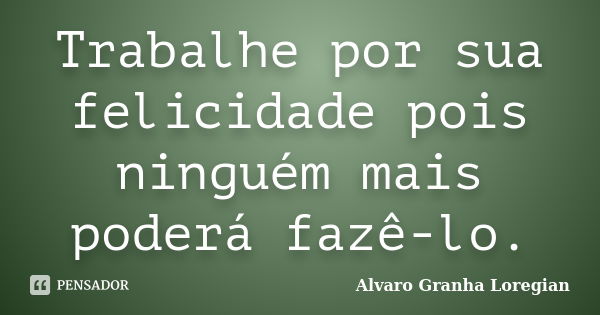 Trabalhe por sua felicidade pois ninguém mais poderá fazê-lo.... Frase de Alvaro Granha Loregian.