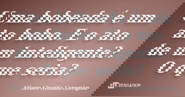 Uma bobeada é um ato bobo. E o ato de um inteligente? O que seria?... Frase de Alvaro Granha Loregian.