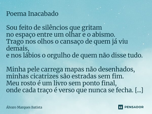 Poema Inacabado Sou feito de silêncios que gritam no espaço entre um olhar e o abismo. Trago nos olhos o cansaço de quem já viu demais, e nos lábios o orgulho ... Frase de Álvaro Marques Batista.