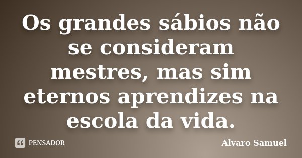 Os grandes sábios não se consideram mestres, mas sim eternos aprendizes na escola da vida.... Frase de Alvaro Samuel.