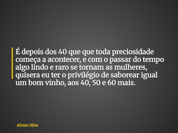 É depois dos 40 que que toda preciosidade começa a acontecer, e com o passar do tempo algo lindo e raro se tornam as mulheres, quisera eu ter o privilégio de sa... Frase de Alvaro Silva.