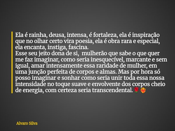 Ela é rainha, deusa, intensa, é fortaleza, ela é inspiração que no olhar certo vira poesia, ela é obra rara e especial, ela encanta, instiga, fascina. Esse seu ... Frase de Alvaro Silva.