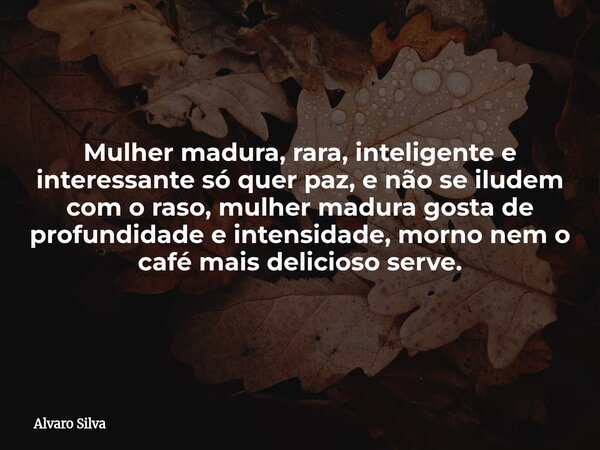 Mulher madura, rara, inteligente e interessante só quer paz, e não se iludem com o raso, mulher madura gosta de profundidade e intensidade, morno nem o café mai... Frase de Alvaro Silva.