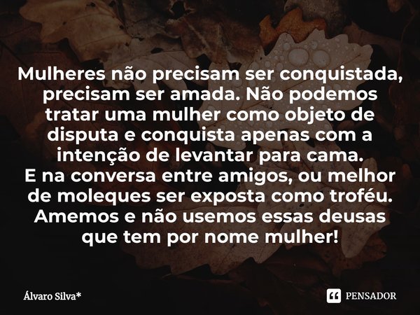 ⁠Mulheres não precisam ser conquistada, precisam ser amada. Não podemos tratar uma mulher como objeto de disputa e conquista apenas com a intenção de levantar p... Frase de Álvaro Silva*.