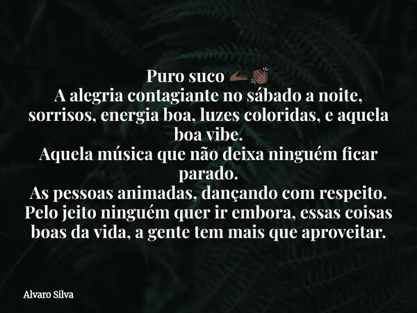 Puro suco đ«Žđżđđż A alegria contagiante no sĂĄbado a noite, sorrisos, energia boa, luzes coloridas, e aquela boa vibe. Aquela mĂșsica que nĂŁo deixa ninguĂ©m ficar par... Frase de Alvaro Silva.